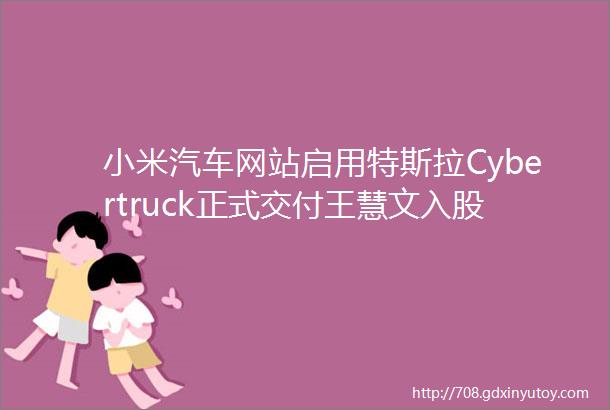 小米汽车网站启用特斯拉Cybertruck正式交付王慧文入股科技公司